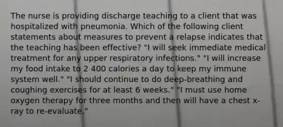 The nurse is providing discharge teaching to a client that was hospitalized with pneumonia. Which of the following client statements about measures to prevent a relapse indicates that the teaching has been effective? "I will seek immediate medical treatment for any upper respiratory infections." "I will increase my food intake to 2 400 calories a day to keep my immune system well." "I should continue to do deep-breathing and coughing exercises for at least 6 weeks." "I must use home oxygen therapy for three months and then will have a chest x-ray to re-evaluate."