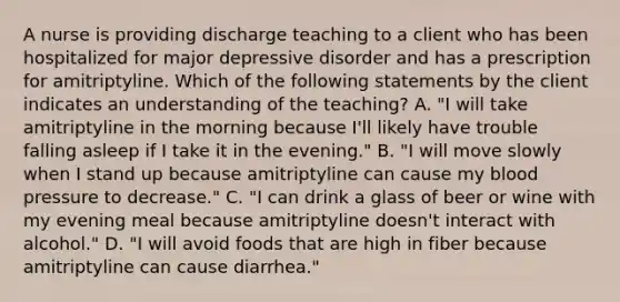 A nurse is providing discharge teaching to a client who has been hospitalized for major depressive disorder and has a prescription for amitriptyline. Which of the following statements by the client indicates an understanding of the teaching? A. "I will take amitriptyline in the morning because I'll likely have trouble falling asleep if I take it in the evening." B. "I will move slowly when I stand up because amitriptyline can cause my blood pressure to decrease." C. "I can drink a glass of beer or wine with my evening meal because amitriptyline doesn't interact with alcohol." D. "I will avoid foods that are high in fiber because amitriptyline can cause diarrhea."