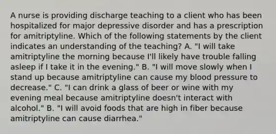 A nurse is providing discharge teaching to a client who has been hospitalized for major depressive disorder and has a prescription for amitriptyline. Which of the following statements by the client indicates an understanding of the teaching? A. "I will take amitriptyline the morning because I'll likely have trouble falling asleep if I take it in the evening." B. "I will move slowly when I stand up because amitriptyline can cause my blood pressure to decrease." C. "I can drink a glass of beer or wine with my evening meal because amitriptyline doesn't interact with alcohol." B. "I will avoid foods that are high in fiber because amitriptyline can cause diarrhea."