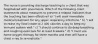 The nurse is providing discharge teaching to a client that was hospitalized with pneumonia. Which of the following client statements about measures to prevent a relapse indicates that the teaching has been effective? a) "I will seek immediate medical treatment for any upper respiratory infections." b) "I will increase my food intake to 2 400 calories a day to keep my immune system well." c) "I should continue to do deep-breathing and coughing exercises for at least 6 weeks." d) "I must use home oxygen therapy for three months and then will have a chest x-ray to re-evaluate."