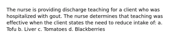 The nurse is providing discharge teaching for a client who was hospitalized with gout. The nurse determines that teaching was effective when the client states the need to reduce intake of: a. Tofu b. Liver c. Tomatoes d. Blackberries