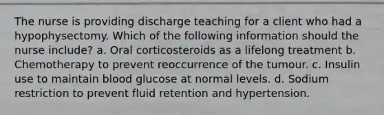 The nurse is providing discharge teaching for a client who had a hypophysectomy. Which of the following information should the nurse include? a. Oral corticosteroids as a lifelong treatment b. Chemotherapy to prevent reoccurrence of the tumour. c. Insulin use to maintain blood glucose at normal levels. d. Sodium restriction to prevent fluid retention and hypertension.