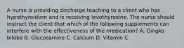 A nurse is providing discharge teaching to a client who has hypothyroidism and is receiving levothyroxine. The nurse should instruct the client that which of the following supplements can interfere with the effectiveness of the medication? A. Gingko biloba B. Glucosamine C. Calcium D. Vitamin C