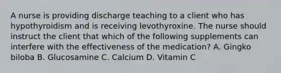 A nurse is providing discharge teaching to a client who has hypothyroidism and is receiving levothyroxine. The nurse should instruct the client that which of the following supplements can interfere with the effectiveness of the medication? A. Gingko biloba B. Glucosamine C. Calcium D. Vitamin C