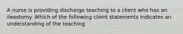 A nurse is providing discharge teaching to a client who has an ileostomy. Which of the following client statements indicates an understanding of the teaching