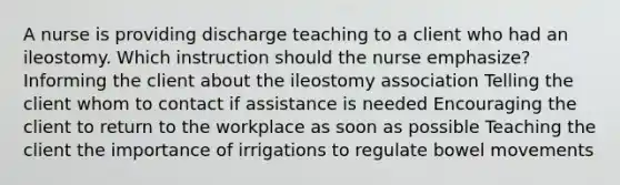 A nurse is providing discharge teaching to a client who had an ileostomy. Which instruction should the nurse emphasize? Informing the client about the ileostomy association Telling the client whom to contact if assistance is needed Encouraging the client to return to the workplace as soon as possible Teaching the client the importance of irrigations to regulate bowel movements