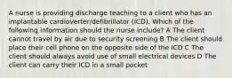 A nurse is providing discharge teaching to a client who has an implantable cardioverter/defibrillator (ICD). Which of the following information should the nurse include? A The client cannot travel by air due to security screening B The client should place their cell phone on the opposite side of the ICD C The client should always avoid use of small electrical devices D The client can carry their ICD in a small pocket