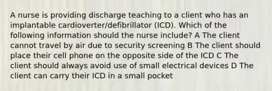 A nurse is providing discharge teaching to a client who has an implantable cardioverter/defibrillator (ICD). Which of the following information should the nurse include? A The client cannot travel by air due to security screening B The client should place their cell phone on the opposite side of the ICD C The client should always avoid use of small electrical devices D The client can carry their ICD in a small pocket