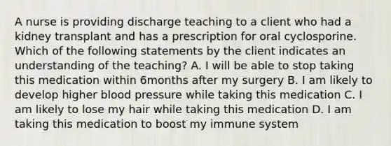 A nurse is providing discharge teaching to a client who had a kidney transplant and has a prescription for oral cyclosporine. Which of the following statements by the client indicates an understanding of the teaching? A. I will be able to stop taking this medication within 6months after my surgery B. I am likely to develop higher blood pressure while taking this medication C. I am likely to lose my hair while taking this medication D. I am taking this medication to boost my immune system