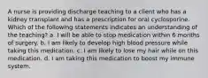 A nurse is providing discharge teaching to a client who has a kidney transplant and has a prescription for oral cyclosporine. Which of the following statements indicates an understanding of the teaching? a. I will be able to stop medication within 6 months of surgery. b. I am likely to develop high blood pressure while taking this medication. c. I am likely to lose my hair while on this medication. d. I am taking this medication to boost my immune system.