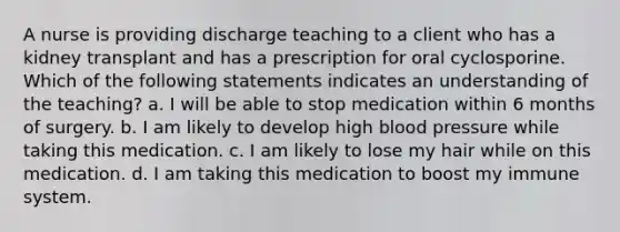 A nurse is providing discharge teaching to a client who has a kidney transplant and has a prescription for oral cyclosporine. Which of the following statements indicates an understanding of the teaching? a. I will be able to stop medication within 6 months of surgery. b. I am likely to develop high blood pressure while taking this medication. c. I am likely to lose my hair while on this medication. d. I am taking this medication to boost my immune system.