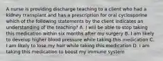 A nurse is providing discharge teaching to a client who had a kidney transplant and has a prescription for oral cyclosporine which of the following statements by the client indicates an understanding of the teaching? A. I will be able to stop taking this medication within six months after my surgery B. I am likely to develop higher blood pressure while taking this medication C. I am likely to lose my hair while taking this medication D. I am taking this medication to boost my immune system