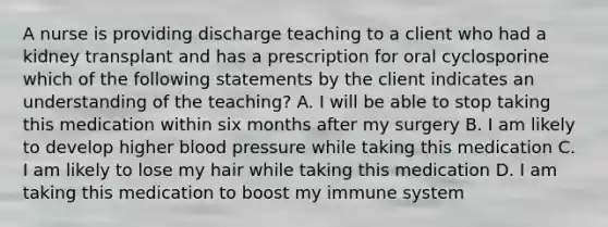 A nurse is providing discharge teaching to a client who had a kidney transplant and has a prescription for oral cyclosporine which of the following statements by the client indicates an understanding of the teaching? A. I will be able to stop taking this medication within six months after my surgery B. I am likely to develop higher blood pressure while taking this medication C. I am likely to lose my hair while taking this medication D. I am taking this medication to boost my immune system