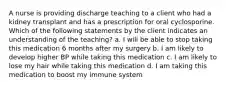 A nurse is providing discharge teaching to a client who had a kidney transplant and has a prescription for oral cyclosporine. Which of the following statements by the client indicates an understanding of the teaching? a. I will be able to stop taking this medication 6 months after my surgery b. I am likely to develop higher BP while taking this medication c. I am likely to lose my hair while taking this medication d. I am taking this medication to boost my immune system