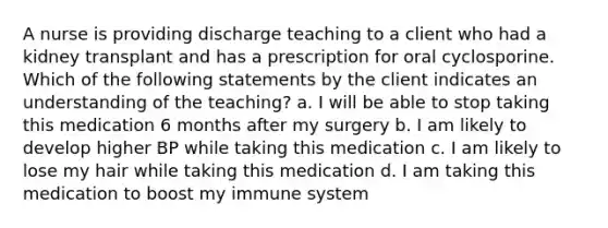 A nurse is providing discharge teaching to a client who had a kidney transplant and has a prescription for oral cyclosporine. Which of the following statements by the client indicates an understanding of the teaching? a. I will be able to stop taking this medication 6 months after my surgery b. I am likely to develop higher BP while taking this medication c. I am likely to lose my hair while taking this medication d. I am taking this medication to boost my immune system