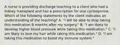 A nurse is providing discharge teaching to a client who had a kidney transplant and has a prescription for oral cyclosporine. Which of the following statements by the client indicates an understanding of the teaching? A. "I will be able to stop taking this medication 6 months after my surgery." B. "I am likely to develop higher blood pressure while taking this medication." C. "I am likely to lose my hair while taking this medication." D. "I am taking this medication to boost my immune system."