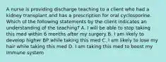 A nurse is providing discharge teaching to a client who had a kidney transplant and has a prescription for oral cyclosporine. Which of the following statements by the client indicates an understanding of the teaching? A. I will be able to stop taking this med within 6 months after my surgery B. I am likely to develop higher BP while taking this med C. I am likely to lose my hair while taking this med D. I am taking this med to boost my immune system