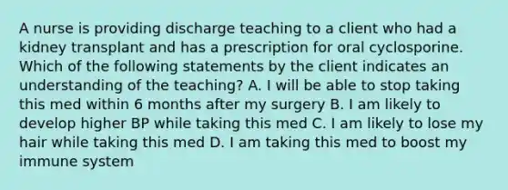 A nurse is providing discharge teaching to a client who had a kidney transplant and has a prescription for oral cyclosporine. Which of the following statements by the client indicates an understanding of the teaching? A. I will be able to stop taking this med within 6 months after my surgery B. I am likely to develop higher BP while taking this med C. I am likely to lose my hair while taking this med D. I am taking this med to boost my immune system