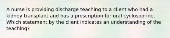 A nurse is providing discharge teaching to a client who had a kidney transplant and has a prescription for oral cyclosporine. Which statement by the client indicates an understanding of the teaching?