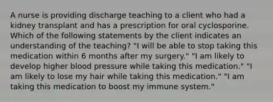 A nurse is providing discharge teaching to a client who had a kidney transplant and has a prescription for oral cyclosporine. Which of the following statements by the client indicates an understanding of the teaching? "I will be able to stop taking this medication within 6 months after my surgery." "I am likely to develop higher blood pressure while taking this medication." "I am likely to lose my hair while taking this medication." "I am taking this medication to boost my immune system."