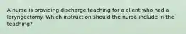 A nurse is providing discharge teaching for a client who had a laryngectomy. Which instruction should the nurse include in the teaching?