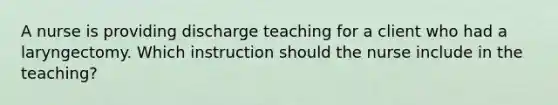 A nurse is providing discharge teaching for a client who had a laryngectomy. Which instruction should the nurse include in the teaching?