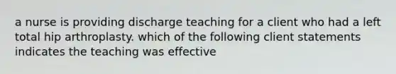 a nurse is providing discharge teaching for a client who had a left total hip arthroplasty. which of the following client statements indicates the teaching was effective