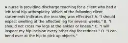 A nurse is providing discharge teaching for a client who had a left total hip arthroplasty. Which of the following client statements indicates the teaching was effective? A. "I should expect swelling of the affected leg for several weeks." B. "I should not cross my legs at the ankles or knees." C. "I will inspect my hip incision every other day for redness." D. "I can bend over at the hip to pick up objects."