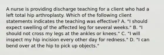 A nurse is providing discharge teaching for a client who had a left total hip arthroplasty. Which of the following client statements indicates the teaching was effective? A. "I should expect swelling of the affected leg for several weeks." B. "I should not cross my legs at the ankles or knees." C. "I will inspect my hip incision every other day for redness." D. "I can bend over at the hip to pick up objects."