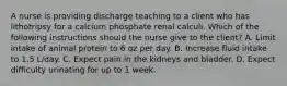 A nurse is providing discharge teaching to a client who has lithotripsy for a calcium phosphate renal calculi. Which of the following instructions should the nurse give to the client? A. Limit intake of animal protein to 6 oz per day. B. Increase fluid intake to 1.5 L/day. C. Expect pain in the kidneys and bladder. D. Expect difficulty urinating for up to 1 week.