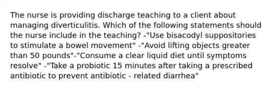 The nurse is providing discharge teaching to a client about managing diverticulitis. Which of the following statements should the nurse include in the teaching? -"Use bisacodyl suppositories to stimulate a bowel movement" -"Avoid lifting objects greater than 50 pounds"-"Consume a clear liquid diet until symptoms resolve" -"Take a probiotic 15 minutes after taking a prescribed antibiotic to prevent antibiotic - related diarrhea"