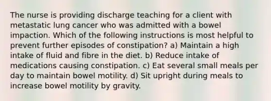 The nurse is providing discharge teaching for a client with metastatic lung cancer who was admitted with a bowel impaction. Which of the following instructions is most helpful to prevent further episodes of constipation? a) Maintain a high intake of fluid and fibre in the diet. b) Reduce intake of medications causing constipation. c) Eat several small meals per day to maintain bowel motility. d) Sit upright during meals to increase bowel motility by gravity.