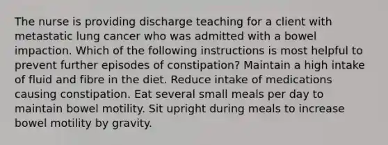 The nurse is providing discharge teaching for a client with metastatic lung cancer who was admitted with a bowel impaction. Which of the following instructions is most helpful to prevent further episodes of constipation? Maintain a high intake of fluid and fibre in the diet. Reduce intake of medications causing constipation. Eat several small meals per day to maintain bowel motility. Sit upright during meals to increase bowel motility by gravity.