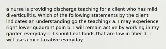 a nurse is providing discharge teaching for a client who has mild diverticulitis. Which of the following statements by the client indicates an understanding go the teaching? a. I may experience right lower quadrant pain b. I will remain active by working in my garden everyday c. I should eat foods that are low in fiber d. I will use a mild laxative everyday