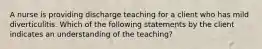 A nurse is providing discharge teaching for a client who has mild diverticulitis. Which of the following statements by the client indicates an understanding of the teaching?