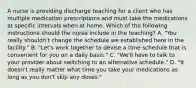 A nurse is providing discharge teaching for a client who has multiple medication prescriptions and must take the medications at specific intervals when at home. Which of the following instructions should the nurse include in the teaching? A. "You really shouldn't change the schedule we established here in the facility." B. "Let's work together to devise a time schedule that is convenient for you on a daily basis." C. "We'll have to talk to your provider about switching to an alternative schedule." D. "It doesn't really matter what time you take your medications as long as you don't skip any doses."