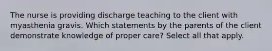 The nurse is providing discharge teaching to the client with myasthenia gravis. Which statements by the parents of the client demonstrate knowledge of proper care? Select all that apply.