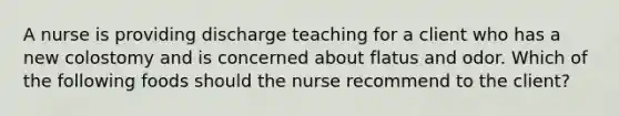 A nurse is providing discharge teaching for a client who has a new colostomy and is concerned about flatus and odor. Which of the following foods should the nurse recommend to the client?