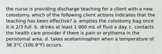 the nurse is providing discharge teaching for a client with a new colostomy. which of the following client actions indicates that the teaching has been effective? a. empties the colostomy bag once it is 2/3 full. b. drinks at least 1 000 mL of fluid a day. c. contacts the health care provider if there is pain or erythema in the peristomal area. d. takes acetaminophen when a temperature of 38.3°C (100.9°F) occurs.