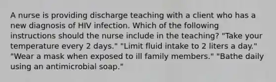 A nurse is providing discharge teaching with a client who has a new diagnosis of HIV infection. Which of the following instructions should the nurse include in the teaching? "Take your temperature every 2 days." "Limit fluid intake to 2 liters a day." "Wear a mask when exposed to ill family members." "Bathe daily using an antimicrobial soap."