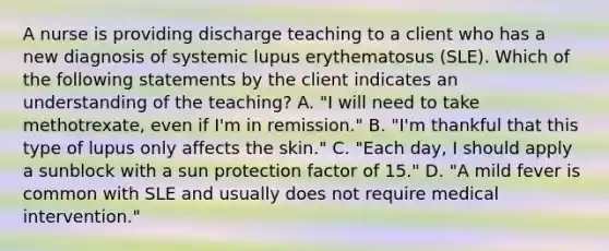 A nurse is providing discharge teaching to a client who has a new diagnosis of systemic lupus erythematosus (SLE). Which of the following statements by the client indicates an understanding of the teaching? A. "I will need to take methotrexate, even if I'm in remission." B. "I'm thankful that this type of lupus only affects the skin." C. "Each day, I should apply a sunblock with a sun protection factor of 15." D. "A mild fever is common with SLE and usually does not require medical intervention."