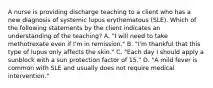 A nurse is providing discharge teaching to a client who has a new diagnosis of systemic lupus erythematous (SLE). Which of the following statements by the client indicates an understanding of the teaching? A. "I will need to take methotrexate even if I'm in remission." B. "I'm thankful that this type of lupus only affects the skin." C. "Each day I should apply a sunblock with a sun protection factor of 15." D. "A mild fever is common with SLE and usually does not require medical intervention."