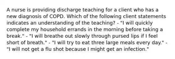 A nurse is providing discharge teaching for a client who has a new diagnosis of COPD. Which of the following client statements indicates an understanding of the teaching? - "I will quickly complete my household errands in the morning before taking a break." - "I will breathe out slowly through pursed lips if I feel short of breath." - "I will try to eat three large meals every day." - "I will not get a flu shot because I might get an infection."