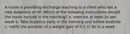 A nurse is providing discharge teaching to a client who has a new diagnosis of HF. Which of the following instructions should the nurse include in the teaching? a. exercise at least 3x per week b. Take diuretics early in the morning and before bedtime c. notify the provider of a weight gain of 0.5 (1 lb) in a week