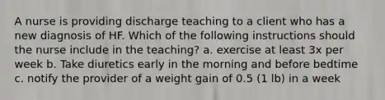 A nurse is providing discharge teaching to a client who has a new diagnosis of HF. Which of the following instructions should the nurse include in the teaching? a. exercise at least 3x per week b. Take diuretics early in the morning and before bedtime c. notify the provider of a weight gain of 0.5 (1 lb) in a week