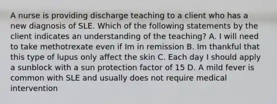 A nurse is providing discharge teaching to a client who has a new diagnosis of SLE. Which of the following statements by the client indicates an understanding of the teaching? A. I will need to take methotrexate even if Im in remission B. Im thankful that this type of lupus only affect the skin C. Each day I should apply a sunblock with a sun protection factor of 15 D. A mild fever is common with SLE and usually does not require medical intervention