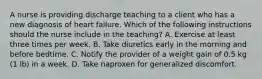 A nurse is providing discharge teaching to a client who has a new diagnosis of heart failure. Which of the following instructions should the nurse include in the teaching? A. Exercise at least three times per week. B. Take diuretics early in the morning and before bedtime. C. Notify the provider of a weight gain of 0.5 kg (1 lb) in a week. D. Take naproxen for generalized discomfort.