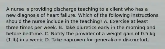 A nurse is providing discharge teaching to a client who has a new diagnosis of heart failure. Which of the following instructions should the nurse include in the teaching? A. Exercise at least three times per week. B. Take diuretics early in the morning and before bedtime. C. Notify the provider of a weight gain of 0.5 kg (1 lb) in a week. D. Take naproxen for generalized discomfort.