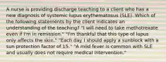 A nurse is providing discharge teaching to a client who has a new diagnosis of systemic lupus erythematosus (SLE). Which of the following statements by the client indicates an understanding of the teaching? "I will need to take methotrexate even if I'm in remission." "I'm thankful that this type of lupus only affects the skin." "Each day I should apply a sunblock with a sun protection factor of 15." "A mild fever is common with SLE and usually does not require medical intervention."