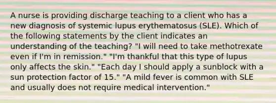 A nurse is providing discharge teaching to a client who has a new diagnosis of systemic lupus erythematosus (SLE). Which of the following statements by the client indicates an understanding of the teaching? "I will need to take methotrexate even if I'm in remission." "I'm thankful that this type of lupus only affects the skin." "Each day I should apply a sunblock with a sun protection factor of 15." "A mild fever is common with SLE and usually does not require medical intervention."